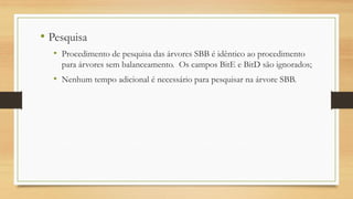 • Pesquisa
• Procedimento de pesquisa das árvores SBB é idêntico ao procedimento
para árvores sem balanceamento. Os campos BitE e BitD são ignorados;
• Nenhum tempo adicional é necessário para pesquisar na árvore SBB.
 