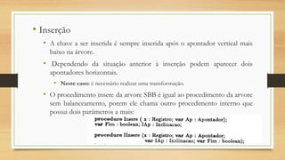 • Inserção
• A chave a ser inserida é sempre inserida após o apontador vertical mais
baixo na árvore.
• Dependendo da situação anterior à inserção podem aparecer dois
apontadores horizontais.
• Neste caso: é necessário realizar uma transformação.
• O procedimento insere da arvore SBB é igual ao procedimento da arvore
sem balanceamento, porem ele chama outro procedimento interno que
possui dois parâmetros a mais:
 
