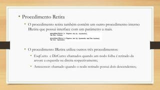 • Procedimento Retira
• O procedimento retira também contém um outro procedimento interno
IRetira que possui interface com um parâmetro a mais.
• O procedimento IRetira utiliza outros três procedimentos:
• EsqCurto e DirCurto: chamados quando um nodo folha é retirado da
arvore a esquerda ou direita respectivamente;
• Antecessor: chamado quando o nodo retirado possui dois descendentes;
 