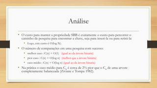 Análise
• O custo para manter a propriedade SBB é exatamente o custo para percorrer o
caminho de pesquisa para encontrar a chave, seja para inseri-la ou para retirá-la:
• Logo, este custo é O(log N).
• O número de comparações em uma pesquisa com sucesso:
• melhor caso : C(n) = O(1) (igual ao da árvore binaria)
• pior caso : C(n) = O(log n) (melhor que a árvore binária)
• caso médio : C(n) = O(log n) (igual ao da árvore binaria)
• Na prática o caso médio para Cn é cerca de 2% pior que o Cn de uma arvore
completamente balanceada (Ziviane e Tompa 1982).
 
