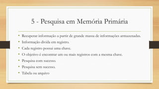 5 - Pesquisa em Memória Primária
• Recuperar informação a partir de grande massa de informações armazenadas.
• Informação divida em registro.
• Cada registro possui uma chave.
• O objetivo é encontrar um ou mais registros com a mesma chave.
• Pesquisa com sucesso.
• Pesquisa sem sucesso.
• Tabela ou arquivo
 