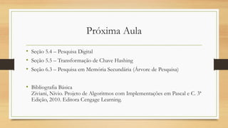 Próxima Aula
• Seção 5.4 – Pesquisa Digital
• Seção 5.5 – Transformação de Chave Hashing
• Seção 6.3 – Pesquisa em Memória Secundária (Árvore de Pesquisa)
• Bibliografia Básica
Ziviani, Nivio. Projeto de Algoritmos com Implementações em Pascal e C. 3ª
Edição, 2010. Editora Cengage Learning.
 