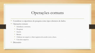 Operações comuns
• Considerar os algoritmos de pesquisa como tipos abstratos de dados.
• Operações comuns
• Inicializar a estrutura.
• Pesquisar.
• Inserir.
• Retirar.
• Ordenar um arquivo e obter registros de acordo com a chave.
• Unir dois arquivos.
• Dicionário
 