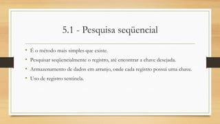 5.1 - Pesquisa seqüencial
• É o método mais simples que existe.
• Pesquisar seqüencialmente o registro, até encontrar a chave desejada.
• Armazenamento de dados em arranjo, onde cada registro possui uma chave.
• Uso de registro sentinela.
 