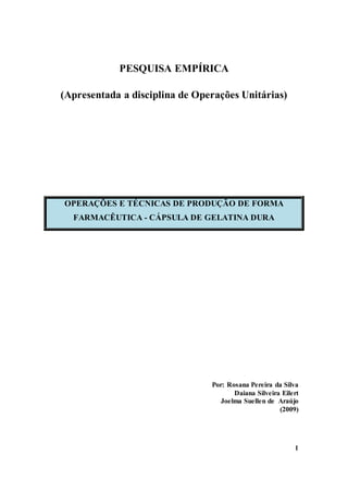 1
PESQUISA EMPÍRICA
(Apresentada a disciplina de Operações Unitárias)
OPERAÇÕES E TÉCNICAS DE PRODUÇÃO DE FORMA
FARMACÊUTICA - CÁPSULA DE GELATINA DURA
Por: Rosana Pereira da Silva
Daiana Silveira Eilert
Joelma Suellen de Araújo
(2009)
 