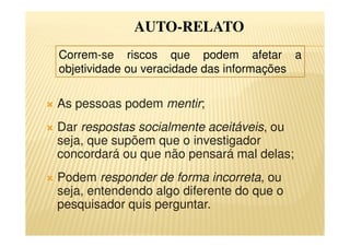 As pessoas podem mentir;
Dar respostas socialmente aceitáveis, ou
seja, que supõem que o investigador
concordará ou que não pensará mal delas;
Podem responder de forma incorreta, ou
seja, entendendo algo diferente do que o
pesquisador quis perguntar.
AUTO-RELATO
Correm-se riscos que podem afetar a
objetividade ou veracidade das informações
 