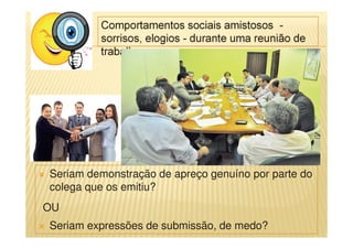 Comportamentos sociais amistosos -
sorrisos, elogios - durante uma reunião de
trabalho.
Seriam demonstração de apreço genuíno por parte do
colega que os emitiu?
OU
Seriam expressões de submissão, de medo?
 
