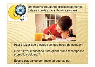 Um menino estudando disciplinadamente
todas as tardes, durante uma semana.
Posso julgar que é estudioso, que gosta de estudar?
E se estiver estudando para ganhar uma recompensa
prometida pelo pai?
Estaria estudando por gosto ou apenas por
obrigação?
 