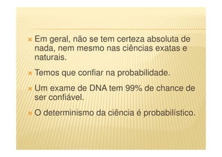Em geral, não se tem certeza absoluta de
nada, nem mesmo nas ciências exatas e
naturais.
Temos que confiar na probabilidade.
Um exame de DNA tem 99% de chance de
ser confiável.
O determinismo da ciência é probabilístico.
 