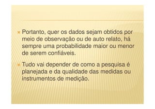 Portanto, quer os dados sejam obtidos por
meio de observação ou de auto relato, há
sempre uma probabilidade maior ou menor
de serem confiáveis.
Tudo vai depender de como a pesquisa é
planejada e da qualidade das medidas ou
instrumentos de medição.
 