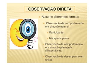 Assume diferentes formas:
Observação de comportamento
em situação natural:
Participante
Não-participante
Observação de comportamento
em situação planejada
(Sistemática);
Observação de desempenho em
testes.
OBSERVAÇÃO DIRETA
 
