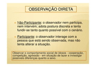 Não-Participante: o observador nem participa,
nem intervém; adota postura discreta e tenta
fundir-se tanto quanto possível com o cenário.
Participante: o observador interage com a
pessoa que está sendo observada, mas não
tenta alterar a situação.
OBSERVAÇÃO DIRETA
Observar o comportamento social de idosos - cooperação,
competição, agressão - em situação de lazer e investigar
possíveis diferenças quanto a sexo.
 