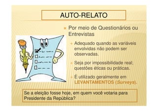 Por meio de Questionários ou
Entrevistas
Adequado quando as variáveis
envolvidas não podem ser
observadas.
Seja por impossibilidade real;
questões éticas ou práticas.
É utilizado geralmente em
LEVANTAMENTOS (Surveys).
AUTO-RELATO
Se a eleição fosse hoje, em quem você votaria para
Presidente da República?
 