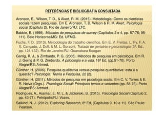 Aronson, E., Wilson, T. D., & Akert, R. M. (2015). Metodologia: Como os cientistas
sociais fazem pesquisas. Em E. Aronson, T. D. Wilson & R. M. Akert, Psicologia
social (Capítulo 2). Rio de Janeiro/RJ: LTC.
Babbie, E. (1999). Métodos de pesquisas de survey (Capítulos 2 e 4, pp. 57-76; 95-
111). Belo Horizonte/MG: Ed. UFMG.
Fuchs, F. D. (2013). Metodologia do trabalho científico. Em E. V. Freitas, L. Py, F. A.
X. Cançado, J. Doll, & M. L. Gorzoni, Tratado de geriatria e gerontologia (3ª. Ed.,
pp. 124-132). Rio de Janeiro/RJ: Guanabara Koogan
Gerrig, R. J., & Zimbardo, P. G. (2005). Métodos de pesquisa em psicologia. Em R.
J. Gerrig & P. G. Zimbardo, A psicologia e a vida, 16ª Ed, (pp.51-70). Porto
Alegre/RS: Artmed.
Günther, H. (2006). Pesquisa qualitativa versus pesquisa quantitativa: esta é a
questão? Psicologia: Teoria e Pesquisa, 22 (2).
Günther, H. (2011). Métodos de pesquisa em psicologia social. Em C. V. Torres & E.
R. Neiva (Orgs.). Psicologia Social: Principais temas e vertentes (pp. 58-76). Porto
Alegre/RS: Artmed.
Rodrigues, A., Assmar, E. M. L, & Jablonski, B. (2015). Psicologia Social (Capítulo 2,
pp. 43-71). Petrópolis/RJ: Vozes.
Salkind, N. J. (2012). Exploring Research, 8ª Ed, (Capítulos 9, 10 e 11). São Paulo:
Pearson.
 