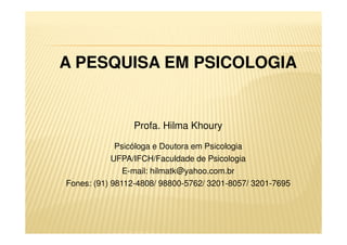 A PESQUISA EM PSICOLOGIA
Profa. Hilma Khoury
Psicóloga e Doutora em Psicologia
UFPA/IFCH/Faculdade de Psicologia
E-mail: hilmatk@yahoo.com.br
Fones: (91) 98112-4808/ 98800-5762/ 3201-8057/ 3201-7695
 