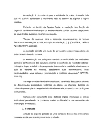 A mediação é circunstancia para a existência da práxis, é através dela
que os sujeitos apreendem o movimento real no sentido de superar a logica
dialética.
Portanto, no âmbito do Serviço Social, a mediação tem função de
organizar os meios de intervenção do assistente social com os usuários desprovidos
de seus direitos, buscando reverter esse quadro.
“Passar do aparente para o essencial, desmascarando as formas
fetichizadas de relações sociais, é função da mediação [...]” (OLIVEIRA, 1983:83
Apoud BATTINI, 2009:63).
A mediação compõe um modo de ser social e existe independente do
entendimento da razão humana.
A reconstrução das categorias somada à continuidade das mediações
permite o conhecimento das estruturas internas e superficiais da realidade histórico-
ontológica. Logo, “o trabalho do pesquisador é desvendar a realidade primeira com a
qual se defronta na reflexão, descobrindo suas determinações, suas
particularidades, seus atributos: reconstruindo a realidade observada.” (BATTINI,
2009:67).
Se nega o caráter imutável da realidade, permitindo descobertas através
de determinadas perspectivas históricas do objeto, na chamada dialética do
universal que compõe a categoria da totalidade concreta, rompendo com os dogmas
institucionais.
Compreender plenamente essa dialética implica internalizar a pratica
institucional percebendo os problemas sociais multifacetados que necessitam de
intervenção mediatizada.
7. Conclusão
Através do exposto percebe-se uma constante busca dos profissionais
doserviço social pelo aperfeiçoamento da profissão.
 
