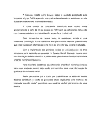 A histórica relação entre Serviço Social e caridade perpetuada pela
burguesia e Igreja Católica permitiu uma pratica alienada onde os assistentes sociais
buscavam intervir numa realidade imediatista.
E numa tomada de consciência profissional esse quadro muda
gradativamente a partir do fim da década de 1960 com os profissionais rompendo
com o conservadorismo imposto até então ao seu fazer profissional.
Essa perspectiva de ruptura levou os assistentes sociais a uma
incessante contestação sobre a realidade em que estavam inseridos possibilitando
que estes buscassem alternativas como modo de entender seu cenário de atuação.
Com a implantação dos primeiros cursos de pós-graduação na área
percebe-se uma expansão da pesquisa no Serviço Social. Contudo, mesmo com
uma ampliação do fazer científico, a produção de pesquisas no Serviço Social ainda
encontra inúmeras dificuldades.
Fora do âmbito acadêmico os profissionais encontram inúmeros entraves
para essa produção mesmo esta sendo imprescindível para uma intervenção de
qualidade do assistente social.
Assim percebe-se que a busca por possibilidades de reversão desses
desafios constituem o objeto de pesquisas atuais objetivando uma melhoria da
chamada “questão social”, permitindo aos usuários usufruir plenamente de seus
direitos.
 
