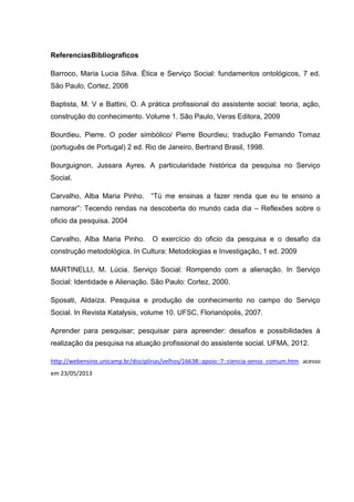 ReferenciasBibliograficos
Barroco, Maria Lucia Silva. Ética e Serviço Social: fundamentos ontológicos, 7 ed.
São Paulo, Cortez, 2008
Baptista, M. V e Battini, O. A prática profissional do assistente social: teoria, ação,
construção do conhecimento. Volume 1. São Paulo, Veras Editora, 2009
Bourdieu, Pierre. O poder simbólico/ Pierre Bourdieu; tradução Fernando Tomaz
(português de Portugal) 2 ed. Rio de Janeiro, Bertrand Brasil, 1998.
Bourguignon, Jussara Ayres. A particularidade histórica da pesquisa no Serviço
Social.
Carvalho, Alba Maria Pinho. “Tú me ensinas a fazer renda que eu te ensino a
namorar”: Tecendo rendas na descoberta do mundo cada dia – Reflexões sobre o
oficio da pesquisa. 2004
Carvalho, Alba Maria Pinho. O exercício do oficio da pesquisa e o desafio da
construção metodológica. In Cultura: Metodologias e Investigação, 1 ed. 2009
MARTINELLI, M. Lúcia. Serviço Social: Rompendo com a alienação. In Serviço
Social: Identidade e Alienação. São Paulo: Cortez, 2000.
Sposati, Aldaíza. Pesquisa e produção de conhecimento no campo do Serviço
Social. In Revista Katalysis, volume 10. UFSC, Florianópolis, 2007.
Aprender para pesquisar; pesquisar para apreender: desafios e possibilidades à
realização da pesquisa na atuação profissional do assistente social. UFMA, 2012.
http://webensino.unicamp.br/disciplinas/velhos/16638::apoio::7::ciencia-senso_comum.htm acesso
em 23/05/2013
 