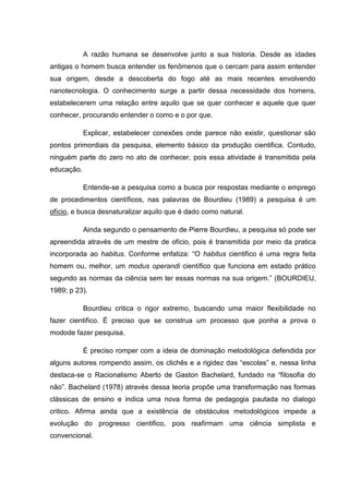 A razão humana se desenvolve junto a sua historia. Desde as idades
antigas o homem busca entender os fenômenos que o cercam para assim entender
sua origem, desde a descoberta do fogo até as mais recentes envolvendo
nanotecnologia. O conhecimento surge a partir dessa necessidade dos homens,
estabelecerem uma relação entre aquilo que se quer conhecer e aquele que quer
conhecer, procurando entender o como e o por que.
Explicar, estabelecer conexões onde parece não existir, questionar são
pontos primordiais da pesquisa, elemento básico da produção cientifica. Contudo,
ninguém parte do zero no ato de conhecer, pois essa atividade é transmitida pela
educação.
Entende-se a pesquisa como a busca por respostas mediante o emprego
de procedimentos científicos, nas palavras de Bourdieu (1989) a pesquisa é um
ofício, e busca desnaturalizar aquilo que é dado como natural.
Ainda segundo o pensamento de Pierre Bourdieu, a pesquisa só pode ser
apreendida através de um mestre de oficio, pois é transmitida por meio da pratica
incorporada ao habitus. Conforme enfatiza: “O habitus cientifico é uma regra feita
homem ou, melhor, um modus operandi científico que funciona em estado prático
segundo as normas da ciência sem ter essas normas na sua origem.” (BOURDIEU,
1989; p 23).
Bourdieu critica o rigor extremo, buscando uma maior flexibilidade no
fazer cientifico. É preciso que se construa um processo que ponha a prova o
modode fazer pesquisa.
É preciso romper com a ideia de dominação metodológica defendida por
alguns autores rompendo assim, os clichês e a rigidez das “escolas” e, nessa linha
destaca-se o Racionalismo Aberto de Gaston Bachelard, fundado na “filosofia do
não”. Bachelard (1978) através dessa teoria propõe uma transformação nas formas
clássicas de ensino e indica uma nova forma de pedagogia pautada no dialogo
critico. Afirma ainda que a existência de obstáculos metodológicos impede a
evolução do progresso cientifico, pois reafirmam uma ciência simplista e
convencional.
 