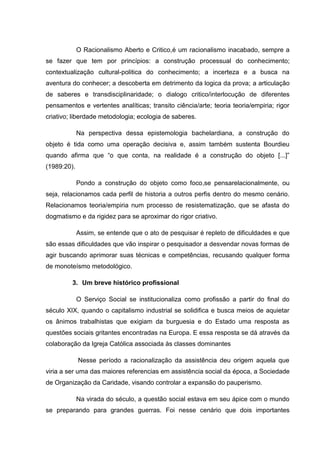 O Racionalismo Aberto e Critico,é um racionalismo inacabado, sempre a
se fazer que tem por princípios: a construção processual do conhecimento;
contextualização cultural-politica do conhecimento; a incerteza e a busca na
aventura do conhecer; a descoberta em detrimento da logica da prova; a articulação
de saberes e transdisciplinaridade; o dialogo critico/interlocução de diferentes
pensamentos e vertentes analíticas; transito ciência/arte; teoria teoria/empiria; rigor
criativo; liberdade metodologia; ecologia de saberes.
Na perspectiva dessa epistemologia bachelardiana, a construção do
objeto é tida como uma operação decisiva e, assim também sustenta Bourdieu
quando afirma que “o que conta, na realidade é a construção do objeto [...]”
(1989:20).
Pondo a construção do objeto como foco,se pensarelacionalmente, ou
seja, relacionamos cada perfil de historia a outros perfis dentro do mesmo cenário.
Relacionamos teoria/empiria num processo de resistematização, que se afasta do
dogmatismo e da rigidez para se aproximar do rigor criativo.
Assim, se entende que o ato de pesquisar é repleto de dificuldades e que
são essas dificuldades que vão inspirar o pesquisador a desvendar novas formas de
agir buscando aprimorar suas técnicas e competências, recusando qualquer forma
de monoteísmo metodológico.
3. Um breve histórico profissional
O Serviço Social se institucionaliza como profissão a partir do final do
século XIX, quando o capitalismo industrial se solidifica e busca meios de aquietar
os ânimos trabalhistas que exigiam da burguesia e do Estado uma resposta as
questões sociais gritantes encontradas na Europa. E essa resposta se dá através da
colaboração da Igreja Católica associada às classes dominantes
Nesse período a racionalização da assistência deu origem aquela que
viria a ser uma das maiores referencias em assistência social da época, a Sociedade
de Organização da Caridade, visando controlar a expansão do pauperismo.
Na virada do século, a questão social estava em seu ápice com o mundo
se preparando para grandes guerras. Foi nesse cenário que dois importantes
 