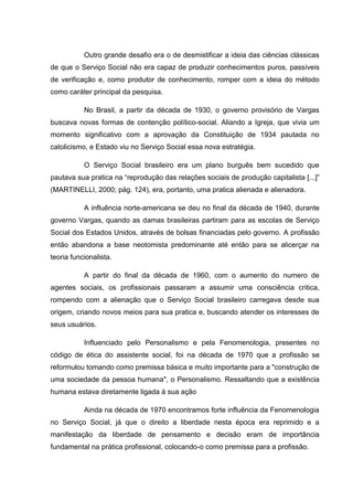 Outro grande desafio era o de desmistificar a ideia das ciências clássicas
de que o Serviço Social não era capaz de produzir conhecimentos puros, passíveis
de verificação e, como produtor de conhecimento, romper com a ideia do método
como caráter principal da pesquisa.
No Brasil, a partir da década de 1930, o governo provisório de Vargas
buscava novas formas de contenção político-social. Aliando a Igreja, que vivia um
momento significativo com a aprovação da Constituição de 1934 pautada no
catolicismo, e Estado viu no Serviço Social essa nova estratégia.
O Serviço Social brasileiro era um plano burguês bem sucedido que
pautava sua pratica na “reprodução das relações sociais de produção capitalista [...]”
(MARTINELLI, 2000; pág. 124), era, portanto, uma pratica alienada e alienadora.
A influência norte-americana se deu no final da década de 1940, durante
governo Vargas, quando as damas brasileiras partiram para as escolas de Serviço
Social dos Estados Unidos, através de bolsas financiadas pelo governo. A profissão
então abandona a base neotomista predominante até então para se alicerçar na
teoria funcionalista.
A partir do final da década de 1960, com o aumento do numero de
agentes sociais, os profissionais passaram a assumir uma consciência critica,
rompendo com a alienação que o Serviço Social brasileiro carregava desde sua
origem, criando novos meios para sua pratica e, buscando atender os interesses de
seus usuários.
Influenciado pelo Personalismo e pela Fenomenologia, presentes no
código de ética do assistente social, foi na década de 1970 que a profissão se
reformulou tomando como premissa básica e muito importante para a "construção de
uma sociedade da pessoa humana", o Personalismo. Ressaltando que a existência
humana estava diretamente ligada à sua ação
Ainda na década de 1970 encontramos forte influência da Fenomenologia
no Serviço Social, já que o direito a liberdade nesta época era reprimido e a
manifestação da liberdade de pensamento e decisão eram de importância
fundamental na prática profissional, colocando-o como premissa para a profissão.
 