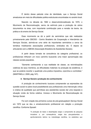 É dentro desse palcode crise de identidade, que o Serviço Social
amadurece em meio às dificuldades politico-estruturais encontradas no cenário local.
Nascido na década de 1960 e desenvolvidonadécada de 1970, o
Movimento de Reconceituação, serviu de estímulo para a produção de vários
documentos na área, com importante contribuição para a revisão da teoria, da
prática e do ensino de Serviço Social.
Esse movimento se dá a partir de seminários que são realizados
primeiramente pela CBCISS - Centro Brasileiro de Cooperação e Intercâmbio de
Serviços Sociais, abrindo-se uma série de importantes seminários a cerca da
temática mobilizando associações profissionais, sindicatos etc. E depois se
articulando com a ABESS (Associação Brasileira de Assistentes Sociais).
A partir dessa tomada de consciência da categoria profissional, os
profissionais trilharam um novo caminho buscando uma maior aproximação das
classes sociais populares.
“Somente conhecendo a sua realidade de classe, as reivindicações
coletivas de seus membros, as dificuldades materiais na produção da existência, é
que se poderia reverter o quadrode uma pratica impositiva, coercitiva e controlista.”
(MARTINELLI, 2000; pág 147).
4. Serviço Social e produção do conhecimento
A produção de conhecimento buscava compreender as expressões da
questão social no plano local possibilitando aos profissionais uma intervenção critica
e criativa de qualidade que permitisse aos assistentes sociais dar uma resposta à
situação vivida de forma coletiva. Iniciava o Movimento de Reconceituação do
Serviço Social.
Foi com criação dos primeiros cursos de pós-graduaçãoem Serviço Social
em 1970 que se deu o amadurecimento profissional em relação a produção
cientifica. Conforme Sposati:
“A produção de teses e dissertações exigia o componente da pesquisa
inovadora e, por consequência, exigia dos pós-graduandos o
aprofundamento teórico na metodologia cientifica, na estatística que
 