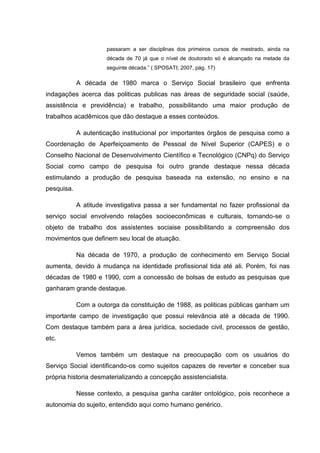 passaram a ser disciplinas dos primeiros cursos de mestrado, ainda na
década de 70 já que o nível de doutorado só é alcançado na metade da
seguinte década.” ( SPOSATI; 2007, pág. 17)
A década de 1980 marca o Serviço Social brasileiro que enfrenta
indagações acerca das politicas publicas nas áreas de seguridade social (saúde,
assistência e previdência) e trabalho, possibilitando uma maior produção de
trabalhos acadêmicos que dão destaque a esses conteúdos.
A autenticação institucional por importantes órgãos de pesquisa como a
Coordenação de Aperfeiçoamento de Pessoal de Nível Superior (CAPES) e o
Conselho Nacional de Desenvolvimento Científico e Tecnológico (CNPq) do Serviço
Social como campo de pesquisa foi outro grande destaque nessa década
estimulando a produção de pesquisa baseada na extensão, no ensino e na
pesquisa.
A atitude investigativa passa a ser fundamental no fazer profissional da
serviço social envolvendo relações socioeconômicas e culturais, tornando-se o
objeto de trabalho dos assistentes sociaise possibilitando a compreensão dos
movimentos que definem seu local de atuação.
Na década de 1970, a produção de conhecimento em Serviço Social
aumenta, devido à mudança na identidade profissional tida até ali. Porém, foi nas
décadas de 1980 e 1990, com a concessão de bolsas de estudo as pesquisas que
ganharam grande destaque.
Com a outorga da constituição de 1988, as politicas públicas ganham um
importante campo de investigação que possui relevância até a década de 1990.
Com destaque também para a área jurídica, sociedade civil, processos de gestão,
etc.
Vemos também um destaque na preocupação com os usuários do
Serviço Social identificando-os como sujeitos capazes de reverter e conceber sua
própria historia desmaterializando a concepção assistencialista.
Nesse contexto, a pesquisa ganha caráter ontológico, pois reconhece a
autonomia do sujeito, entendido aqui como humano genérico.
 