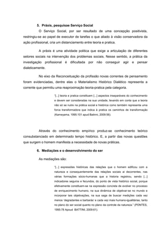 5. Práxis, pesquisae Serviço Social
O Serviço Social, por ser resultado de uma concepção positivista,
restringiu-se ao papel de executor de tarefas o que aliado à visão conservadora da
ação profissional, cria um distanciamento entre teoria e pratica.
A práxis é uma atividade politica que exige a articulação de diferentes
setores sociais na intervenção dos problemas sociais. Nesse sentido, a prática da
investigação profissional é dificultada por não conseguir agir e pensar
dialeticamente.
No eixo da Reconceituação da profissão novas correntes de pensamento
foram evidenciadas, dentre elas o Materialismo Histórico Dialético representa a
corrente que permitiu uma reaproximação teoria-pratica pela categoria.
“[...] teoria e pratica constituem [...] aspectos inseparáveis do conhecimento
e devem ser consideradas na sua unidade, levando em conta que a teoria
não só se nutre na prática social e histórica como também representa uma
forca transformadora que indica à pratica os caminhos de transformação
(Kameyama, 1995:101 apud Batinni, 2009:56).
Através do conhecimento empírico produz-se conhecimento teórico
consubstanciado em determinado tempo histórico. E, a partir das novas questões
que surgem o homem manifesta a necessidade de novas práticas.
6. Mediações e o desenvolvimento do ser
As mediações são:
“[...] expressões históricas das relações que o homem edificou com a
natureza e consequentemente das relações sociais ai decorrentes, nas
várias formações sócio-humanas que a historia registrou, sendo [...]
indicadores seguros e fecundos, do ponto de vista histórico social, porque
efetivamente constituem-se na expressão concreta de evolver no processo
de enriquecimento humano, na sua dinâmica de objetivar-se no mundo e
incorporar tais objetivações, na sua saga de buscar medições cada vez
menos “degradantes e barbarás” e cada vez mais humano-igualitárias, tanto
no plano do ser social quanto no plano da controle da natureza.” (PONTES,
1995:78 Apoud BATTINI, 2009:61).
 