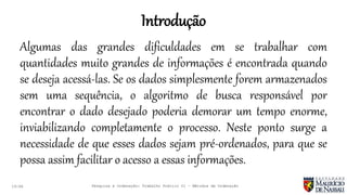 Introdução
19:46
Algumas das grandes dificuldades em se trabalhar com
quantidades muito grandes de informações é encontrada quando
se deseja acessá-las. Se os dados simplesmente forem armazenados
sem uma sequência, o algoritmo de busca responsável por
encontrar o dado desejado poderia demorar um tempo enorme,
inviabilizando completamente o processo. Neste ponto surge a
necessidade de que esses dados sejam pré-ordenados, para que se
possa assim facilitar o acesso a essas informações.
Pesquisa e Ordenação: Trabalho Prático 01 – Métodos de Ordenação
 