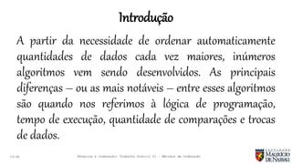 Introdução
19:46
A partir da necessidade de ordenar automaticamente
quantidades de dados cada vez maiores, inúmeros
algoritmos vem sendo desenvolvidos. As principais
diferenças – ou as mais notáveis – entre esses algoritmos
são quando nos referimos à lógica de programação,
tempo de execução, quantidade de comparações e trocas
de dados.
Pesquisa e Ordenação: Trabalho Prático 01 – Métodos de Ordenação
 