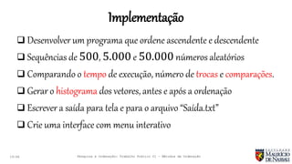 Implementação
19:46
 Desenvolver um programa que ordene ascendente e descendente
 Sequências de 500, 5.000 e 50.000 números aleatórios
 Comparando o tempo de execução, número de trocas e comparações.
 Gerar o histograma dos vetores, antes e após a ordenação
 Escrever a saída para tela e para o arquivo “Saída.txt”
 Crie uma interface com menu interativo
Pesquisa e Ordenação: Trabalho Prático 01 – Métodos de Ordenação
 