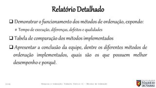 RelatórioDetalhado
19:46
 Demonstrar o funcionamento dos métodos de ordenação, expondo:
# Tempo de execução, diferenças, defeitos e qualidades
 Tabela de comparação dos métodos implementados
 Apresentar a conclusão da equipe, dentre os diferentes métodos de
ordenação implementados, quais são os que possuem melhor
desempenho e porquê.
Pesquisa e Ordenação: Trabalho Prático 01 – Métodos de Ordenação
 