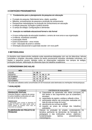 2
4 CONTEÚDO PROGRAMÁTICO
1 Fundamentos para o planejamento da pesquisa em educação
O projeto de pesquisa: Delimitando tema, objeto, questões
Métodos, procedimentos de pesquisa e produção de conhecimento
Perspectivas metodológicas na produção de conhecimento em educação
A relação pesquisa, formação e prática docente
O campo de estágio: Configurações e demandas
2 Inserção na realidade educacional formal e não formal
A nova configuração da educação brasileira: o ensino de nove anos e sua organização
A infância: revisitando conceitos
A educação infantil
Ensino fundamental – anos iniciais
EJA – Educação de jovens e adultos
Orientação educacional e supervisão escolar: Um novo perfil
5 METODOLOGIA
A disciplina será desenvolvida mediante aulas expositivas-dialogadas com uso de data-show; leituras
orientadas e dirigidas: discussão coletiva de textos previamente indicados; atividades individuais, em
duplas e pequenos grupos; debates sobre as observações realizadas nos campos de estágio;
produções textuais; elaboração de diferentes tipos de trabalhos acadêmicos.
6 CRONOGRAMA DAS AULAS
MÊS DIAS
JULHO 24, 28, 31
AGOSTO 04, 07, 14, 18, 21, 28
SETEMBRO 04, 11, 15, 18, 25
OUTUBRO 02, 09, 16, 23, 27, 30
NOVEMBRO 06, 13, 20, 27
* As aulas aos sábados serão concentradas em 02 horas/aula cada destinadas às orientações individuais/grupo.
7 AVALIAÇÃO
ATIVIDADE CRITÉRIOS DE AVALIAÇÃO PESO
PRODUÇÃO TEXTUAL
(Estudos dirigidos, registros de campo
e outros trabalhos produzidos em sala
de aula ao longo do curso)
OBSERVAÇÃO
A participação como ouvinte no Seminário de
Estágio da FAED com relato escrito sobre o
evento poderá se constituir como mais um
instrumento de avaliação.
a) Capacidade de apreensão das ideias principais
dos textos e dos argumentos que as sustentam/
elucidam;
b) capacidade de registro, análise e reflexão crítica;
c) participação efetiva nas produções realizadas em
sala de aula ao longo do curso;
d) atendimento às normas da ABNT;
e) respeito ao prazo de entrega dos trabalhos
solicitados.
10
ELABORAÇÃO DO PROJETO DE
PESQUISA
Clareza na produção do projeto, contemplando:
temática pertinente às demandas de formação de
pedagogos e das instituições campo; objetivos;
fundamentação teórica; procedimentos
metodológicos...
10
 