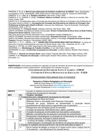 4
PEREIRA, A. M. et. al. Manual para elaboração de trabalhos acadêmicos da UDESC: teses, dissertações,
monografias e TCCs. Florianópolis, 2006. Disponível em: http://www.bu.udesc.br. Acesso em 24/07/2008.
PIMENTA. S. G.; LIMA, M. S. Estágio e Docência. São Paulo: Cortez, 2004.
PIMENTA, S. G.; GHEDIN, E. (Orgs.). Professor reflexivo no Brasil: gênese e crítica de um conceito. São
Paulo: Cortez, 2002.
RAUPP, M. D. Considerações sobre a formação das educadoras de Infância em Portugal e das Professoras de
Educação Infantil no Brasil. In: Concepções de Formação das Educadoras de Infância em Portugal e das
Professoras de Educação Infantil no Brasil: o discurso dos intelectuais. Tese de Doutorado. Florianópolis:
PPGE/UFSC, 2008, p. 64-112.
RICHARDSON, R.J. Pesquisa Social: métodos e técnicas. São Paulo: Atlas, 1989.
SANTA CATARINA. Secretaria de Estado da Educação. Ensino Fundamental de Nove Anos na Rede Publica
Estadual de Santa Catarina. Disponível em:
http://www.sed.sc.gov.br/index.php?option=com_content&task=view&id=294&Itemid=1
SANTA CATARINA. Secretaria de Estado da Educação. Proposta Curricular. Florianópolis, 1998.
SANTA CATARINA. Secretaria de Estado de Educação, Ciência e Tecnologia. Proposta Curricular de Santa
Catarina: Estudos Temáticos. Florianópolis: IOESC, 2005.
SANTOS, L. L. C. P.; VIEIRA, L. M. F. “AGORA SEU FILHO ENTRA MAIS CEDO NA ESCOLA”: a criança de
seis anos no ensino fundamental de nove anos em Minas Gerais. Educ. Soc., Campinas, vol. 27, n. 96 -
Especial, p. 775-796, out. 2006. Disponível em http://www.cedes.unicamp.br.
SEVERINO, A. J. Metodologia do Trabalho Científico. 21 ed. São Paulo: Cortez, 2000.
SZYMANSKI, H. (org.). A entrevista na pesquisa em educação: a prática reflexiva. Brasília: Plano Editora,
2002.
TONUCCI, F. Quando as crianças dizem: agora chega! Tradução Alba Olmi, Porto Alegre: Artmed, 2005.
VIANNA, H. M. Pesquisa em educação: a observação. Brasília: Plano Editora, 2003. Série Pesquisa em
Educação, v.5.
OBSERVAÇÃO: outras leituras poderão ser sugeridas ao longo do semestre de acordo aos projetos de pesquisa e
prática pedagógica a serem desenvolvidos, necessidades e/ou interesse do grupo.
UNIVERSIDADE DO ESTADO DE SANTA CATARINA - UDESC
CENTRO DE CIÊNCIAS HUMANAS E DA EDUCAÇÃO – FAED
CRONOGRAMA PRELIMINAR DAS ATIVIDADES
Pesquisa e Prática Pedagógica em Educação
Arlete de Costa Pereira (arlecosta@uol.com.br )
Jilvania Lima dos Santos Bazzo (jilvaniabazzo@gmail.com)
Rosicler Schafaschek (rosicler.schafa@unisul.br)
EMENTA Inserção na realidade educacional formal e não formal. Fundamentos para o
planejamento da pesquisa em educação.
MÊS Dia Temática / Atividade
Julho
1. Fundamentos para o planejamento da pesquisa em educação
24 Apresentação do Plano de Ensino
Reflexões sobre a articulação entre Pesquisa e Educação
Produção em grupo: dinâmica de apresentação e produção textual
(levantamento de ideia-central e argumentos que a sustentam)
31 Planejamento das atividades gerais do semestre
O projeto de pesquisa: Delimitando tema, objeto, questões
Agosto
07 O projeto de pesquisa (continuidade das discussões e produções)
14 Métodos, procedimentos de pesquisa e produção de conhecimento
21 Perspectivas metodológicas na produção de conhecimento em educação
28 A relação pesquisa, formação e prática docente
Setembro
04 - O campo de estágio: Configurações e demandas
- Sistematização e socialização das temáticas de pesquisa pelos grupos
2. Inserção na realidade educacional formal e não formal (articulada ao tópico 1)
11 Ida ao Campo de estágio (a entrega do 1º registro escrito sobre o estágio será em
15 de setembro – vide planejamento dos sábados letivos)
 