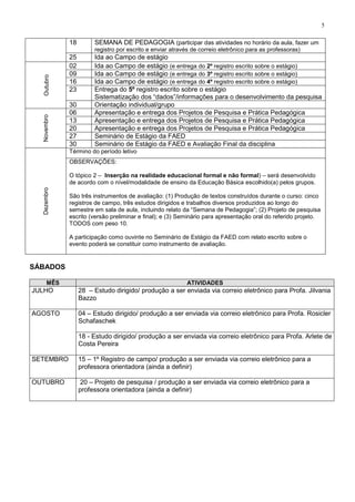5
18 SEMANA DE PEDAGOGIA (participar das atividades no horário da aula, fazer um
registro por escrito e enviar através de correio eletrônico para as professoras)
25 Ida ao Campo de estágio
Outubro
02 Ida ao Campo de estágio (e entrega do 2º registro escrito sobre o estágio)
09 Ida ao Campo de estágio (e entrega do 3º registro escrito sobre o estágio)
16 Ida ao Campo de estágio (e entrega do 4º registro escrito sobre o estágio)
23 Entrega do 5º registro escrito sobre o estágio
Sistematização dos “dados”/informações para o desenvolvimento da pesquisa
30 Orientação individual/grupo
Novembro
06 Apresentação e entrega dos Projetos de Pesquisa e Prática Pedagógica
13 Apresentação e entrega dos Projetos de Pesquisa e Prática Pedagógica
20 Apresentação e entrega dos Projetos de Pesquisa e Prática Pedagógica
27 Seminário de Estágio da FAED
30 Seminário de Estágio da FAED e Avaliação Final da disciplina
Dezembro
Término do período letivo
OBSERVAÇÕES:
O tópico 2 – Inserção na realidade educacional formal e não formal) – será desenvolvido
de acordo com o nível/modalidade de ensino da Educação Básica escolhido(a) pelos grupos.
São três instrumentos de avaliação: (1) Produção de textos construídos durante o curso: cinco
registros de campo, três estudos dirigidos e trabalhos diversos produzidos ao longo do
semestre em sala de aula, incluindo relato da “Semana de Pedagogia”; (2) Projeto de pesquisa
escrito (versão preliminar e final); e (3) Seminário para apresentação oral do referido projeto.
TODOS com peso 10.
A participação como ouvinte no Seminário de Estágio da FAED com relato escrito sobre o
evento poderá se constituir como instrumento de avaliação.
SÁBADOS
MÊS ATIVIDADES
JULHO 28 – Estudo dirigido/ produção a ser enviada via correio eletrônico para Profa. Jilvania
Bazzo
AGOSTO 04 – Estudo dirigido/ produção a ser enviada via correio eletrônico para Profa. Rosicler
Schafaschek
18 - Estudo dirigido/ produção a ser enviada via correio eletrônico para Profa. Arlete de
Costa Pereira
SETEMBRO 15 – 1º Registro de campo/ produção a ser enviada via correio eletrônico para a
professora orientadora (ainda a definir)
OUTUBRO 20 – Projeto de pesquisa / produção a ser enviada via correio eletrônico para a
professora orientadora (ainda a definir)
 