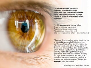 “A visão sempre foi para o
homem seu sentido mais
aguçado. Sua porta mais aberta
para perceber o mundo em sua
volta. A visão é a janela da alma
humana.”
(...)Ela perguntava com o olhar
Onde se começa a procurar
Nesse mundo sem respostas
As respostas encontrar. (...)
(Ela conversa com o olhar - Erasmo Carlos)
“Quando fixo meu olhar sobre o outrem eu
o concebo, por probabilidade, em um
contexto, ele se refere a mim mesmo e a
alguma outra coisa além dele próprio (o
local onde se encontra). Isto o faz sujeito,
além de sua objetividade. Quando sou
olhado, é minha objetividade que
prevalece. Ser uma coisa para o outrem,
ou seja, para aquele que me olha, é a
anulação da minha liberdade, porque o
outrem me envolve com seu olhar e me
revela o meu ser-objeto.”
O olhar segundo Jean-Paul Sartre
 