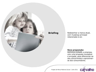 Projeto de Marca Medicina Ocular | Julho 2011
Briefing Redesenhar a marca atual,
com mudança principal
relacionada à cor.
Nova proposição:
REPOSICIONAR a empresa,
com uma proposta inovadora
e arrojada, para diferenciar-se
dos concorrentes e aproximar-
se dos consumidores.
 