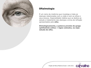 Projeto de Marca Medicina Ocular | Julho 2011
Oftalmologia
É um ramo da medicina que investiga e trata as
doenças relacionadas com a visão e com os olhos e
seus anexos. Especialidade médica que se dedica ao
estudo e tratamento das doenças e erros de refração
apresentados pelo olho.
Etimologicamente, a palavra provém do grego
ophthalmós (olho) + logos (estudo), ou seja:
estudo do olho.
 