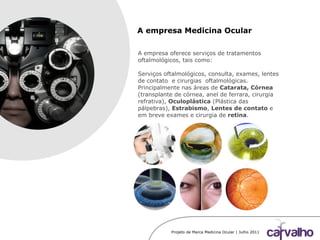 Projeto de Marca Medicina Ocular | Julho 2011
A empresa Medicina Ocular
A empresa oferece serviços de tratamentos
oftalmológicos, tais como:
Serviços oftalmológicos, consulta, exames, lentes
de contato e cirurgias oftalmológicas.
Principalmente nas áreas de Catarata, Córnea
(transplante de córnea, anel de ferrara, cirurgia
refrativa), Oculoplástica (Plástica das
pálpebras), Estrabismo, Lentes de contato e
em breve exames e cirurgia de retina.
 