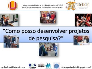 Universidade Federal do Rio Grande – FURG Instituto de Matemática, Estatística e Física - IMEF “Como posso desenvolver projetos de pesquisa?” 