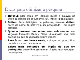 Dicas para otimizar a pesquisa
   INTITLE (dar título em inglês): busca a palavra no
    título da página ou documento. Ex. intitle: globalização.
   Define: Para definições de palavras, escreva define:
    antes do nome da palavra a ser pesquisada – em inglês
    também;
   Quando procurar um nome com sobrenome, use
    vírgulas. Exemplo: Danes, Claire. A resposta será mais
    precisa do que se digitasse Claire Danes;
   Para fazer uma busca exata, coloque um ponto final
    na palavra a ser pesquisada.
   Existe mais conteúdo em inglês do que em
    português: quem lê e escreve em inglês leva vantagem
    na pesquisa.
                        Pesquisa Escolar na Internet
 