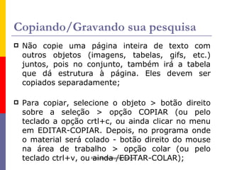 Copiando/Gravando sua pesquisa
   Não copie uma página inteira de texto com
    outros objetos (imagens, tabelas, gifs, etc.)
    juntos, pois no conjunto, também irá a tabela
    que dá estrutura à página. Eles devem ser
    copiados separadamente;

   Para copiar, selecione o objeto > botão direito
    sobre a seleção > opção COPIAR (ou pelo
    teclado a opção crtl+c, ou ainda clicar no menu
    em EDITAR-COPIAR. Depois, no programa onde
    o material será colado - botão direito do mouse
    na área de trabalho > opção colar (ou pelo
    teclado ctrl+v, ou Pesquisa Escolar/EDITAR-COLAR);
                        ainda na Internet
 