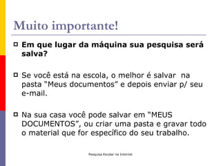 Muito importante!
   Em que lugar da máquina sua pesquisa será
    salva?

   Se você está na escola, o melhor é salvar na
    pasta “Meus documentos” e depois enviar p/ seu
    e-mail.

   Na sua casa você pode salvar em “MEUS
    DOCUMENTOS”, ou criar uma pasta e gravar todo
    o material que for específico do seu trabalho.

                     Pesquisa Escolar na Internet
 