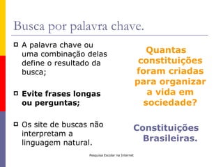 Busca por palavra chave.
   A palavra chave ou
    uma combinação delas                               Quantas
    define o resultado da                            constituições
    busca;                                          foram criadas
                                                    para organizar
   Evite frases longas                                a vida em
    ou perguntas;                                     sociedade?

   Os site de buscas não                       Constituições
    interpretam a
    linguagem natural.
                                                  Brasileiras.
                     Pesquisa Escolar na Internet
 