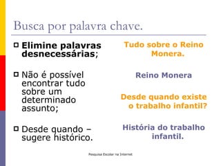 Busca por palavra chave.
   Elimine palavras                       Tudo sobre o Reino
    desnecessárias;                              Monera.

   Não é possível                                  Reino Monera
    encontrar tudo
    sobre um
    determinado                          Desde quando existe
    assunto;                              o trabalho infantil?


   Desde quando –                        História do trabalho
    sugere histórico.                            infantil.

                     Pesquisa Escolar na Internet
 