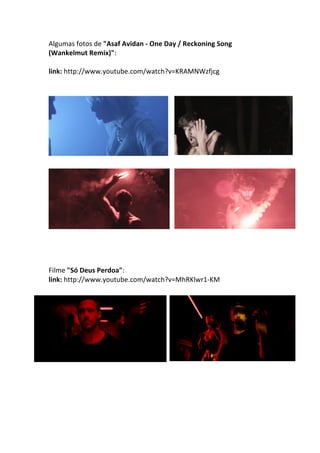 Algumas	
  fotos	
  de	
  "Asaf	
  Avidan	
  -­‐	
  One	
  Day	
  /	
  Reckoning	
  Song	
  
(Wankelmut	
  Remix)":	
  
	
  
link:	
  http://www.youtube.com/watch?v=KRAMNWzfjcg	
  
	
  
	
  
	
  
	
  
	
  
	
  
	
  
Filme	
  "Só	
  Deus	
  Perdoa":	
  
link:	
  http://www.youtube.com/watch?v=MhRKlwr1-­‐KM	
  
	
  
	
  
	
  
	
  
	
  
	
  
 