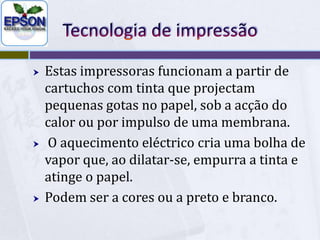 Tecnologia de impressãoEstas impressoras funcionam a partir de cartuchos com tinta que projectam pequenas gotas no papel, sob a acção do calor ou por impulso de uma membrana.O aquecimento eléctrico cria uma bolha de vapor que, ao dilatar-se, empurra a tinta e atinge o papel. Podem ser a cores ou a preto e branco.