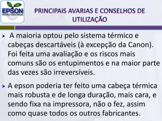 PRINCIPAIS AVARIAS E CONSELHOS DE UTILIZAÇÃONa impressora Epson é impossível garantir que se for feita uma boa limpeza que mesmo assim não há risco de haver outras avarias, nomeadamente na cabeça. Porque a Epson é muito complicada.É por isso que os fabricantes dividiram-se em duas tecnologias jacto de tinta, a mecânica e a térmica.