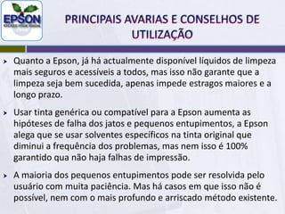 PRINCIPAIS AVARIAS E CONSELHOS DE UTILIZAÇÃOA maioria optou pelo sistema térmico e cabeças descartáveis (à excepção da Canon). Foi feita uma avaliação e os riscos mais comuns são os entupimentos e na maior parte das vezes são irreversíveis. A epsonpoderia ter feito uma cabeça térmica mais robusta e de longa duração, mais cara, e sendo fixa na impressora, não o fez, assim como quase todos os outros fabricantes.