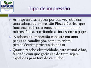 Tipo de impressãoAs impressoras Epson por sua vez, utilizam uma cabeça de impressão Piezoeléctrica, que funciona mais ou menos como uma bomba microscópica, borrifando a tinta sobre o papel.A cabeça de impressão consiste em uma pequena canalização, com um cristal piezoeléctrico próximo da ponta. Quanto recebe electricidade, este cristal vibra, fazendo com que gotículas de tinta sejam expelidas para fora do cartucho.